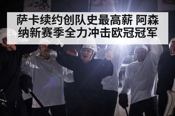 萨卡续约创队史最高薪 阿森纳新赛季全力冲击欧冠冠军