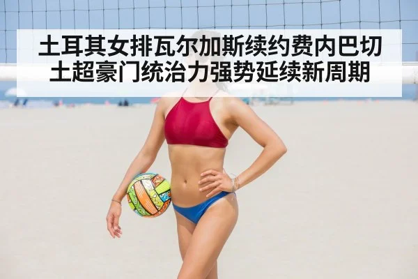土耳其女排瓦尔加斯续约费内巴切土超豪门统治力强势延续新周期