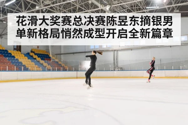 花滑大奖赛总决赛陈昱东摘银男单新格局悄然成型开启全新篇章