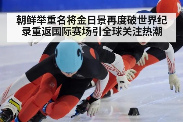 朝鲜举重名将金日景再度破世界纪录重返国际赛场引全球关注热潮